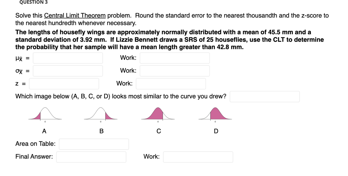 QUESTION 3
Solve this Central Limit Theorem problem. Round the standard error to the nearest thousandth and the z-score to
the nearest hundredth whenever necessary.
The lengths of housefly wings are approximately normally distributed with a mean of 45.5 mm and a
standard deviation of 3.92 mm. If Lizzie Bennett draws a SRS of 25 houseflies, use the CLT to determine
the probability that her sample will have a mean length greater than 42.8 mm.
Work:
Ox =
Work:
Z =
Work:
Which image below (A, B, C, or D) looks most similar to the curve you drew?
A
В
C
D
Area on Table:
Final Answer:
Work:
