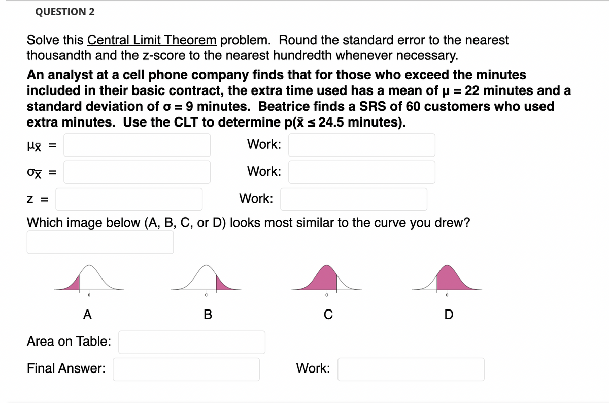 QUESTION 2
Solve this Central Limit Theorem problem. Round the standard error to the nearest
thousandth and the z-score to the nearest hundredth whenever necessary.
An analyst at a cell phone company finds that for those who exceed the minutes
included in their basic contract, the extra time used has a mean of u = 22 minutes and a
standard deviation of o = 9 minutes. Beatrice finds a SRS of 60 customers who used
extra minutes. Use the CLT to determine p(x s 24.5 minutes).
%3D
%3D
Work:
Ox =
Work:
Z =
Work:
Which image below (A, B, C, or D) looks most similar to the curve you drew?
A
B
C
D
Area on Table:
Final Answer:
Work:
