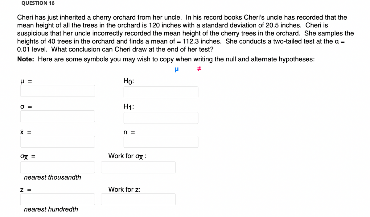 QUESTION 16
Cheri has just inherited a cherry orchard from her uncle. In his record books Cheri's uncle has recorded that the
mean height of all the trees in the orchard is 120 inches with a standard deviation of 20.5 inches. Cheri is
suspicious that her uncle incorrectly recorded the mean height of the cherry trees in the orchard. She samples the
heights of 40 trees in the orchard and finds a mean of = 112.3 inches. She conducts a two-tailed test at the a =
0.01 level. What conclusion can Cheri draw at the end of her test?
Note: Here are some symbols you may wish to copy when writing the null and alternate hypotheses:
=
Но:
O =
H1:
X =
h =
Ox
Work for ox :
nearest thousandth
Z =
Work for z:
nearest hundredth
