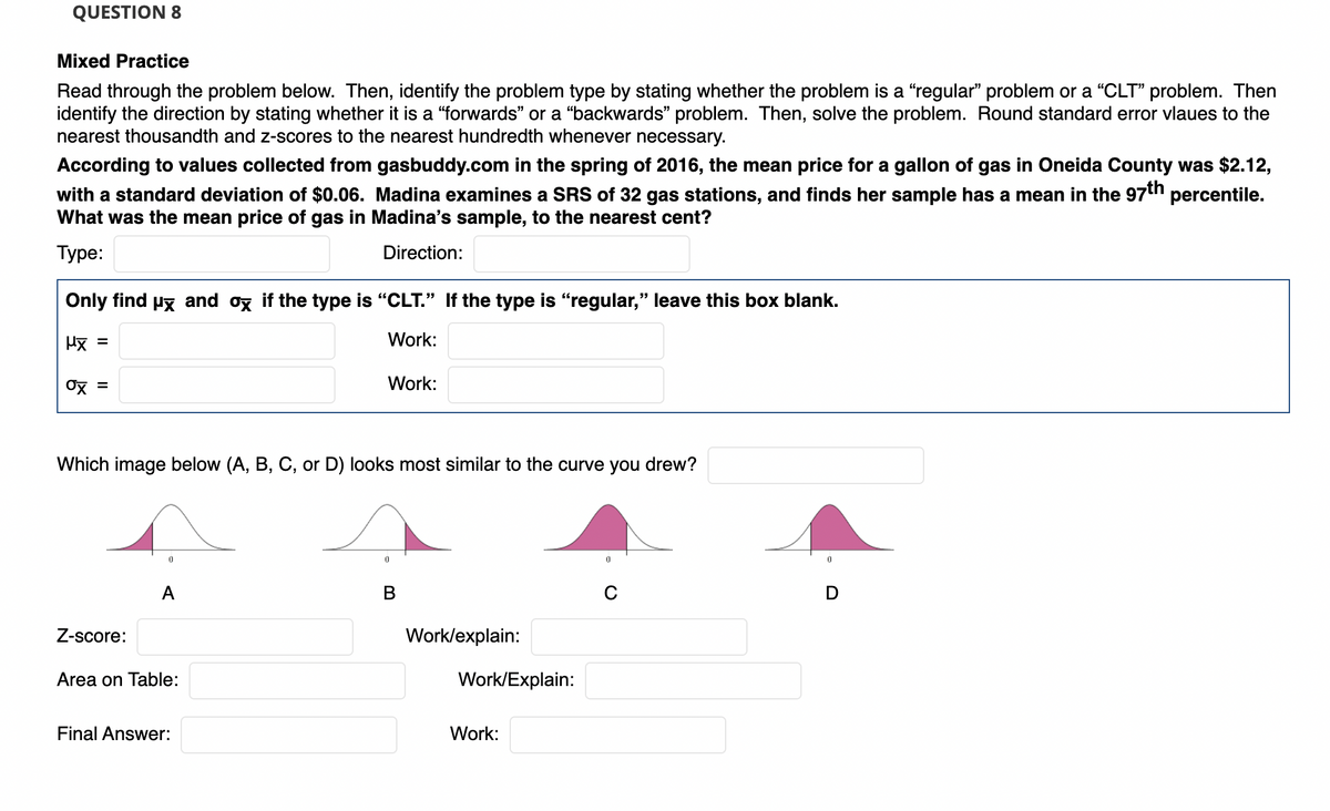 QUESTION 8
Mixed Practice
Read through the problem below. Then, identify the problem type by stating whether the problem is a "regular" problem or a "CLT" problem. Then
identify the direction by stating whether it is a “forwards" or a "backwards" problem. Then, solve the problem. Round standard error vlaues to the
nearest thousandth and z-scores to the nearest hundredth whenever necessary.
According to values collected from gasbuddy.com in the spring of 2016, the mean price for a gallon of gas in Oneida County was $2.12,
with a standard deviation of $0.06. Madina examines a SRS of 32 gas stations, and finds her sample has a mean in the 97th percentile.
What was the mean price of gas in Madina's sample, to the nearest cent?
Туре:
Direction:
Only find Px and ox if the type is "CLT." If the type is "regular," leave this box blank.
Mx =
Work:
Ox =
Work:
Which image below (A, B, C, or D) looks most similar to the curve you drew?
В
Z-score:
Work/explain:
Area on Table:
Work/Explain:
Final Answer:
Work:
