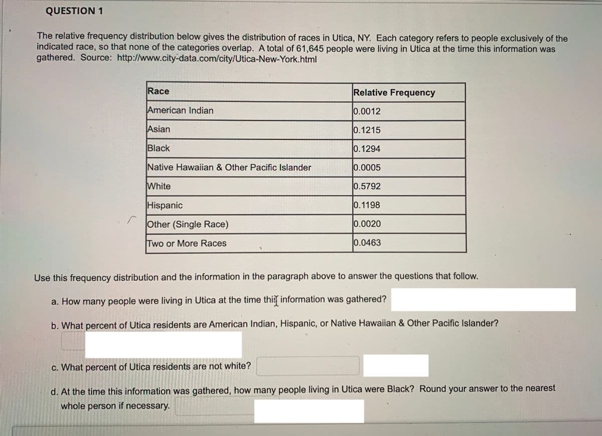 QUESTION 1
The relative frequency distribution below gives the distribution of races in Utica, NY. Each category refers to people exclusively of the
indicated race, so that none of the categories overlap. A total of 61,645 people were living in Utica at the time this information was
gathered. Source: http://www.city-data.com/city/Utica-New-York.html
Race
Relative Frequency
American Indian
0.0012
Asian
0.1215
Black
0.1294
Native Hawaiian & Other Pacific Islander
0.0005
White
0.5792
Hispanic
0.1198
Other (Single Race)
0.0020
Two or More Races
0.0463
Use this frequency distribution and the information in the paragraph above to answer the questions that follow.
a. How many people were living in Utica at the time thi information was gathered?
b. What percent of Utica residents are American Indian, Hispanic, or Native Hawaiian & Other Pacific Islander?
c. What percent of Utica residents are not white?
d. At the time this information was gathered, how many people living in Utica were Black? Round your answer to the nearest
whole person if necessary.
