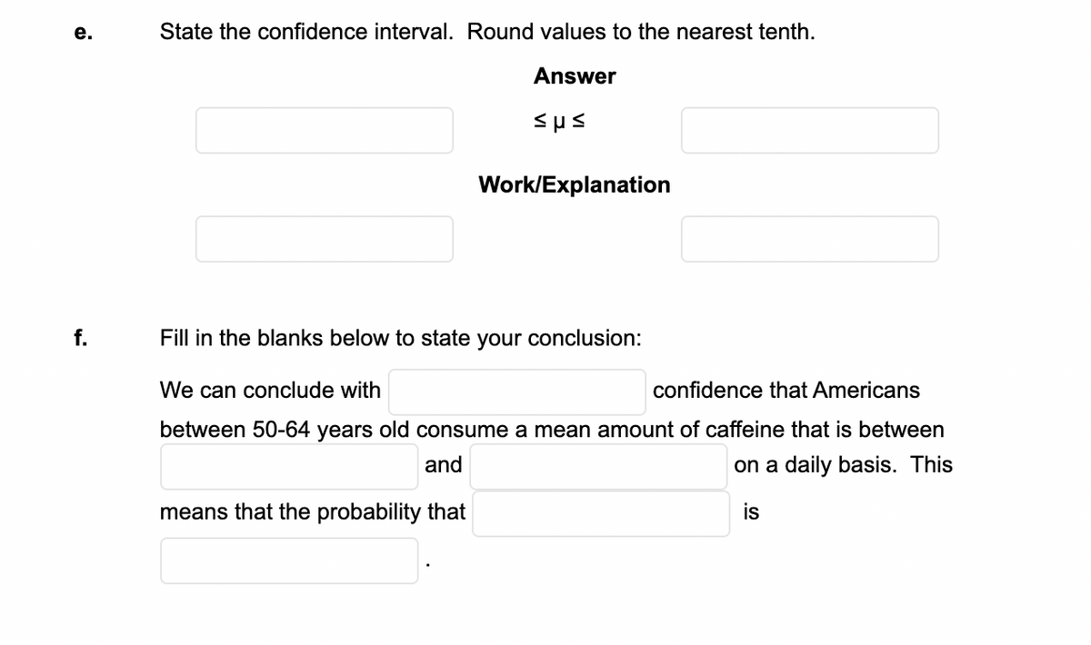 е.
State the confidence interval. Round values to the nearest tenth.
Answer
Work/Explanation
f.
Fill in the blanks below to state your conclusion:
We can conclude with
confidence that Americans
between 50-64 years old consume a mean amount of caffeine that is between
and
on a daily basis. This
means that the probability that
is
