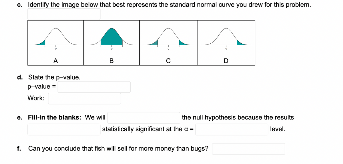 c. Identify the image below that best represents the standard normal curve you drew for this problem.
A
C
d. State the p-value.
p-value =
Work:
e. Fill-in the blanks: We will
the null hypothesis because the results
statistically significant at the a =
level.
f. Can you conclude that fish will sell for more money than bugs?

