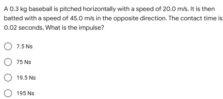 A 0.3 kg baseball is pitched horizontally with a speed of 20.0 m/s. It is then
batted with a speed of 45.0 m/s in the opposite direction. The contact time is
0.02 seconds. What is the impulse?
7.5 Ns
75 Ns
19.5 Ns
195 Ns
