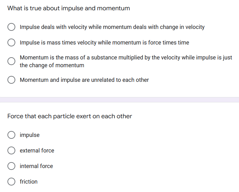 What is true about impulse and momentum
Impulse deals with velocity while momentum deals with change in velocity
Impulse is mass times velocity while momentum is force times time
Momentum is the mass of a substance multiplied by the velocity while impulse is just
the change of momentum
Momentum and impulse are unrelated to each other
Force that each particle exert on each other
impulse
external force
internal force
friction
