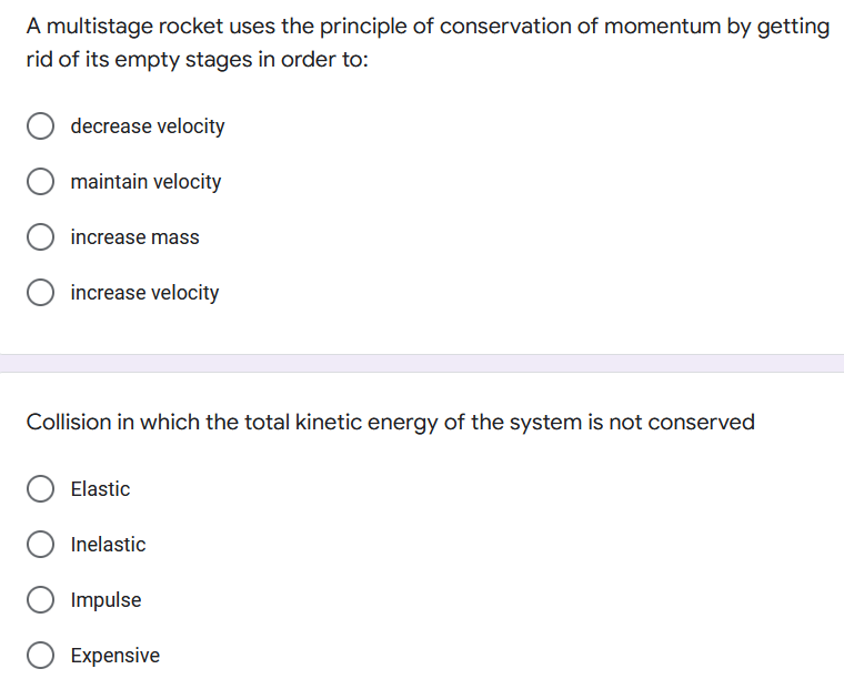 A multistage rocket uses the principle of conservation of momentum by getting
rid of its empty stages in order to:
decrease velocity
maintain velocity
increase mass
increase velocity
Collision in which the total kinetic energy of the system is not conserved
Elastic
Inelastic
Impulse
Expensive
