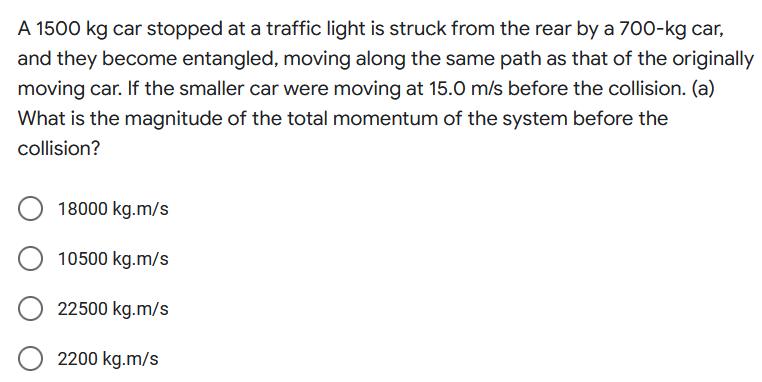 A 1500 kg car stopped at a traffic light is struck from the rear by a 700-kg car,
and they become entangled, moving along the same path as that of the originally
moving car. If the smaller car were moving at 15.0 m/s before the collision. (a)
What is the magnitude of the total momentum of the system before the
collision?
18000 kg.m/s
10500 kg.m/s
22500 kg.m/s
2200 kg.m/s
