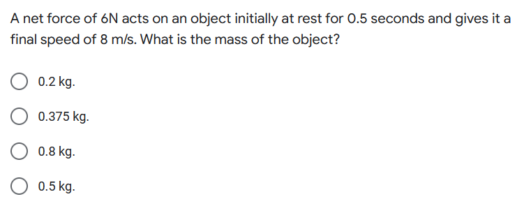 A net force of 6N acts on an object initially at rest for 0.5 seconds and gives it a
final speed of 8 m/s. What is the mass of the object?
0.2 kg.
0.375 kg.
0.8 kg.
0.5 kg.
