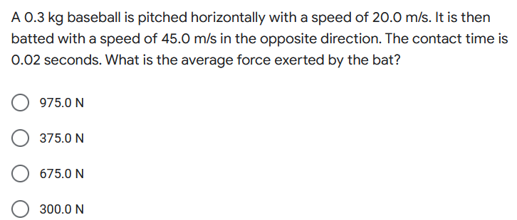 A 0.3 kg baseball is pitched horizontally with a speed of 20.0 m/s. It is then
batted with a speed of 45.0 m/s in the opposite direction. The contact time is
0.02 seconds. What is the average force exerted by the bat?
975.0 N
375.0 N
675.0 N
300.0 N
