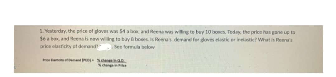 1. Yesterday, the price of gloves was $4 a box, and Reena was willing to buy 10 boxes. Today, the price has gone up to
$6 a box, and Reena is now willing to buy 8 boxes. Is Reena's demand for gloves elastic or inelastic? What is Reena's
price elasticity of demand? .See formula below
Price Elasticity of Demand (PED) %.change in Q.D....
% change in Price