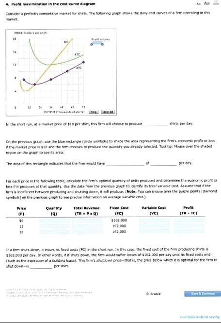 4. Profit maximization in the cost-curve diagram
A
Consider a perfectly competitive market for shirts. The following graph shows the daily cost curves of a firm operating in this
market.
PRICE Dollars per sht
20
HE
16
12
34 LE AD
72
OUTPUT (Theunts of shirts!
Chow Ad
In the short run, at a market price of $185 per shirt, this firm will choose to produce
shirts per day.
On the previous graph, use the blue rectangle (dirde symbols) to shade the area representing the firm's economic profit or loss
if the market price is $18 and the firm chooses to produce the quantity you already selected. Tool tip: Mouse over the shaded
region on the graph to see its area.
The area of this rectangle indicates that the firm would have
per day.
For each price in the following table, calculate the firm's optimal quantity of units produced and determine the economic profit or
loss if it produces at that quantity. Use the data from the previous graph to identify its total variable cost. Assume that if the
firm is indifferent between producing and shutting down, it will produce. (Note: You can mouse over the purple points [diamond
symbols) on the previous graph to see precise information on average variable cost.)
Price
Variable Cost
Quantity
(Q)
Total Revenue
(TR=PxQ)
Fixed Cost
(FC)
Profit
(TR-TC)
(P)
(VC)
56
$162,000
162,000
162,000
18
If a firm shuts down, it incurs its fixed costs (FC) in the short run. In this case, the fived cost of the firm producing shirts is
$162,000 per day. In other words, if it shuts down, the firm would suffer losses of $162,000 per day until its fixed costs and
(such as the expiration of a building lease). This firm's shutdown price-that is, the price below which it is optimal for the firm to
shut down-
per shirt.
ATC
AVC