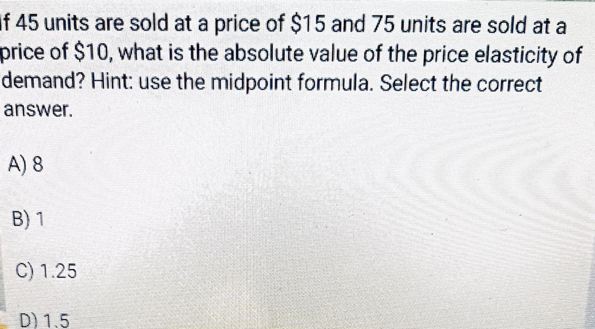 If 45 units are sold at a price of $15 and 75 units are sold at a
price of $10, what is the absolute value of the price elasticity of
demand? Hint: use the midpoint formula. Select the correct
answer.
A) 8
B) 1
C) 1.25
D) 1.5