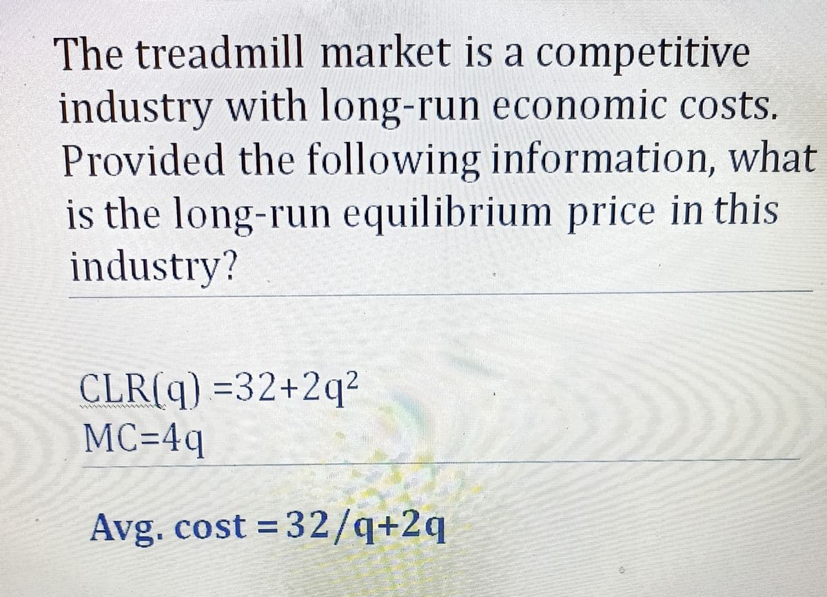 The treadmill market is a competitive
industry with long-run economic costs.
Provided the following information, what
is the long-run equilibrium price in this
industry?
CLR(q) =32+2q²
MC=4q
Avg. cost = 32/q+2q
A
အင်းသား