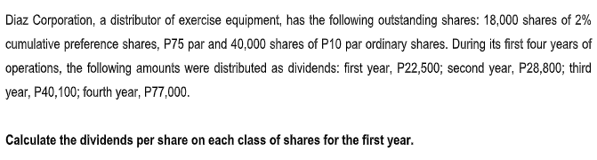 Diaz Corporation, a distributor of exercise equipment, has the following outstanding shares: 18,000 shares of 2%
cumulative preference shares, P75 par and 40,000 shares of P10 par ordinary shares. During its first four years of
operations, the following amounts were distributed as dividends: first year, P22,500; second year, P28,800; third
year, P40,100; fourth year, P77,000.
Calculate the dividends per share on each class of shares for the first year.
