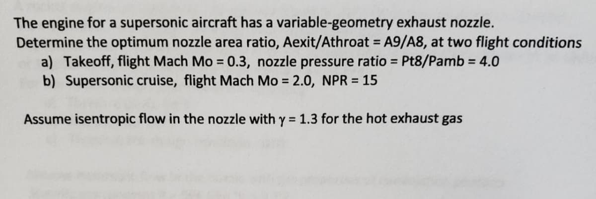 The engine for a supersonic aircraft has a variable-geometry exhaust nozzle.
Determine the optimum nozzle area ratio, Aexit/Athroat = A9/A8, at two flight conditions
a) Takeoff, flight Mach Mo = 0.3, nozzle pressure ratio = Pt8/Pamb = 4.0
b) Supersonic cruise, flight Mach Mo = 2.0, NPR = 15
Assume isentropic flow in the nozzle with y = 1.3 for the hot exhaust gas