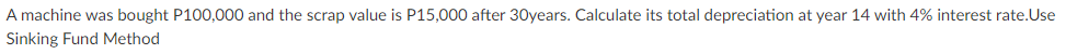 A machine was bought P100,000 and the scrap value is P15,000 after 30years. Calculate its total depreciation at year 14 with 4% interest rate.Use
Sinking Fund Method
