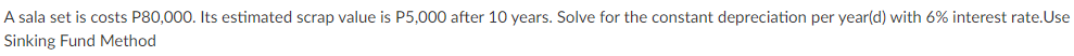 A sala set is costs P80,000. Its estimated scrap value is P5,000 after 10 years. Solve for the constant depreciation per year(d) with 6% interest rate.Use
Sinking Fund Method
