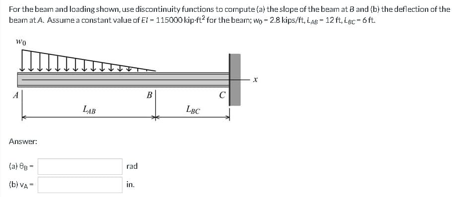 For the bearn and loading shown, use discontinuity functions to compute (a) the slope of the bear at B and (b) the deflection of the
bearn at A. Assure a constant value of EI = 115000 kip ft² for the bear; wo = 2.8 kips/ft, LAB = 12 ft. LBC = 6 ft.
Wo
Answer:
(a) 8B =
(b) VA =
LAB
rad
in.
B
LBC
C
X