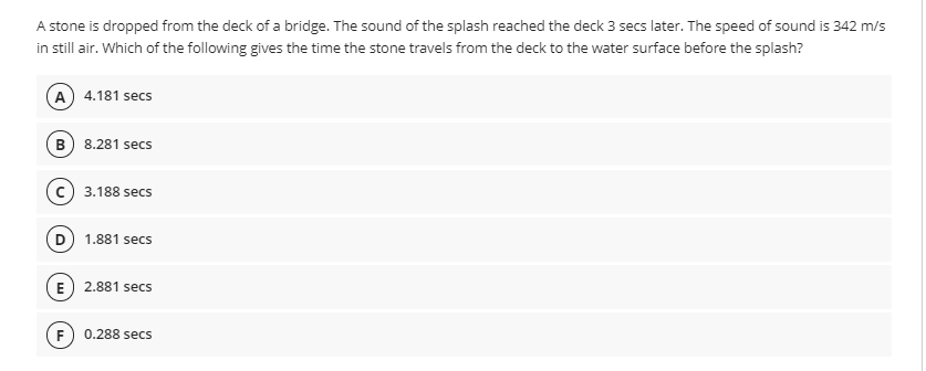 A stone is dropped from the deck of a bridge. The sound of the splash reached the deck 3 secs later. The speed of sound is 342 m/s
in still air. Which of the following gives the time the stone travels from the deck to the water surface before the splash?
A 4.181 secs
B) 8.281 secs
3.188 secs
1.881 secs
E) 2.881 secs
F
0.288 secs
