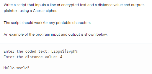 Write a script that inputs a line of encrypted text and a distance value and outputs
plaintext using a Caesar cipher.
The script should work for any printable characters.
An example of the program input and output is shown below:
Enter the coded text: Lipps${svph%
Enter the distance value: 4
Hello world!
