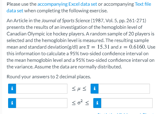 Please use the accompanying Excel data set or accompanying Text file
data set when completing the following exercise.
An Article in the Journal of Sports Science (1987, Vol. 5, pp. 261-271)
presents the results of an investigation of the hemoglobin level of
Canadian Olympic ice hockey players. A random sample of 20 players is
selected and the hemoglobin level is measured. The resulting sample
mean and standard deviation(g/dl) are = 15.31 and s = 0.6160. Use
this information to calculate a 95% two-sided confidence interval on
the mean hemoglobin level and a 95% two-sided confidence interval on
the variance. Assume the data are normally distributed.
Round your answers to 2 decimal places.
<Hs i
