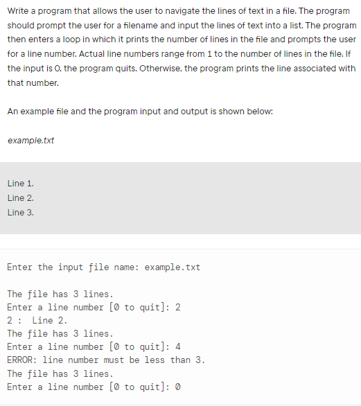 Write a program that allows the user to navigate the lines of text in a file. The program
should prompt the user for a filename and input the lines of text into a list. The program
then enters a loop in which it prints the number of lines in the file and prompts the user
for a line number. Actual line numbers range from 1 to the number of lines in the file. If
the input is 0, the program quits. Otherwise, the program prints the line associated with
that number.
An example file and the program input and output is shown below:
example.txt
Line 1.
Line 2.
Line 3.
Enter the input file name: example.txt
The file has 3 lines.
Enter a line number (0 to quit]: 2
2: Line 2.
The file has 3 lines.
Enter a line number (0 to quit]: 4
ERROR: line number must be less than 3.
The file has 3 lines.
Enter a line number (0 to quit]: 0
