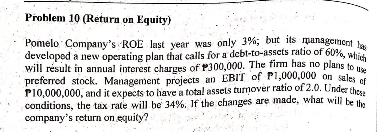 developed a new operating plan that calls for a debt-to-assets ratio of 60%, which
Pomelo Company's ROE last year was only 3%; but its management has
Problem 10 (Return on Equity)
plans to use
will résult in annual interest charges of P300,000. The firm has no
preferred stock. Management projects an EBIT of P1,000,000 on sales os
P10,000,000, and it expects to have a total assets turņover ratio of 2.0. Under these
conditions, the tax rate will be 34%. If the changes. are made, what will be the
company's return on equity?

