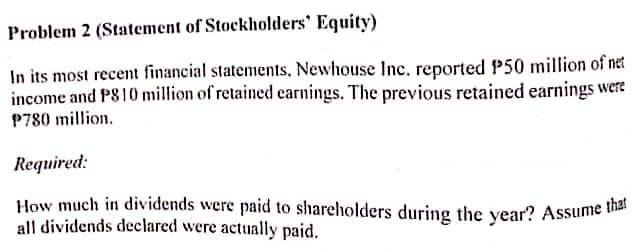 How much in dividends were paid to shareholders during the year? Assume that
Problem 2 (Statement of Stockholders' Equity)
In its most recent financial statements, Newhouse Inc. reported P50 million of net
income and PS10 million of retained earnings. The previous retained earnings were
P780 million.
Required:
all dividends declared were actually paid.
