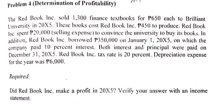 Problem 4 (Determination of Profitability)
The Red Book Inc. sold 1,300 finance textbooks for P650 each to Brilliant
University in 20X5. These books cost Red Book Inc. P450 to produce. Red Book
Inc spent P20,000 (selling expense) to convince the university to buy its books. In
addition, Red Book Inc. borrowed P350,000 on January 1, 20X5, on which the
company paid 10 percent interest. Both interest and principal were paid on
December 31, 20X5. Red Book Inc. tax rate is 20 percent. Depreciation expense
for the year was P6,000.
Required:
Did Red Book Inc. make a profit in 20X5? Verify your answer with an income
statement.
