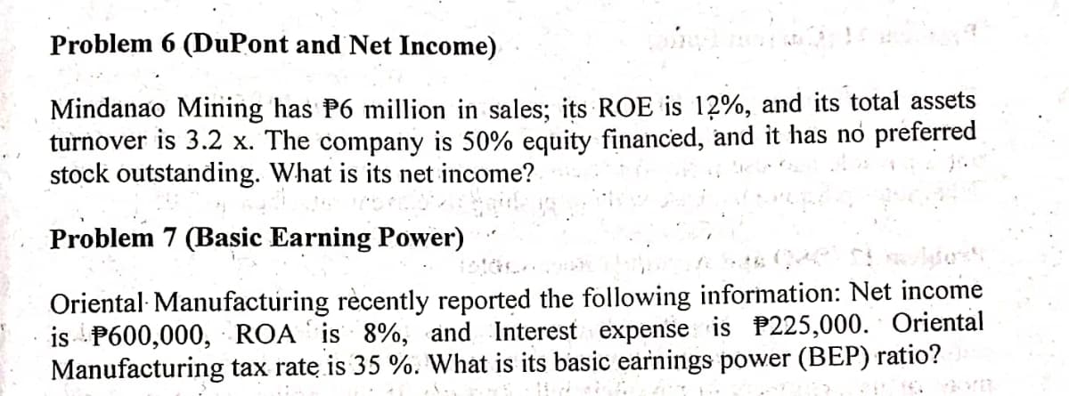 Problem 6 (DuPont and Net Income)
Mindanao Mining has P6 million in sales; its ROE is 12%, and its total assets
turnover is 3.2 x. The company is 50% equity financed, and it has no preferred
stock outstanding. What is its net income?
Problem 7 (Basic Earning Power)
Oriental· Manufacturing rècently reported the following information: Net income
is P600,000, ROA is 8%, and Interest expense is P225,000. Oriental
Manufacturing tax rate is 35 %. What is its basic earnings power (BEP) ratio?
