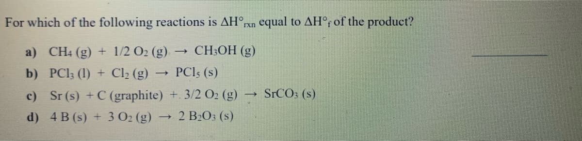 For which of the following reactions is AH°xn equal to AH°, of the produet?
a) CH4 (g) + 1/2 O2 (g) → CH;OH (g)
b) PCI, (1) + C2 (g)
PCI; (s)
SrCO: (s)
c) Sr (s) + C (graphite) 3/2 0» (g)
d) 4 B (s) + 3 02 (g)
2 BO: (s)
