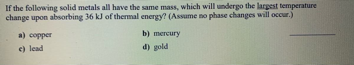 If the following solid metals all have the same mass, which will undergo the largest temperature
change upon absorbing 36 kJ of thermal energy? (Assume no phase changes will occur.)
a) copper
b) mercury
c) lead
d) gold
