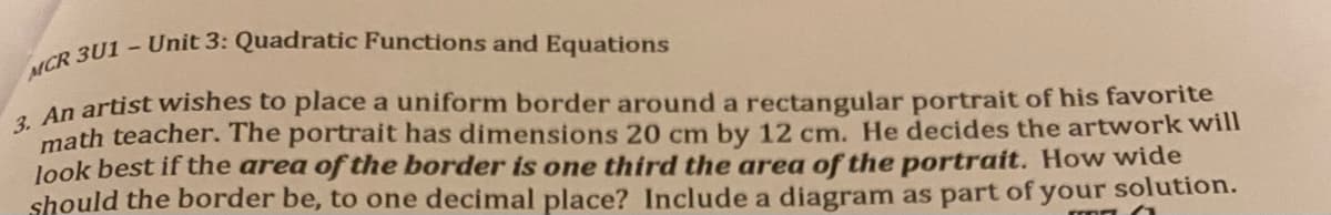 An artist wishes to place a uniform border around a rectangular portrait of his favorite
math teacher. The portrait has dimensions 20 cm by 12 cm. He decides the artwork will
look best if the area of the border is one third the area of the portrait. How wide
should the border be, to one decimal place? Include a diagram as part of your solution.
