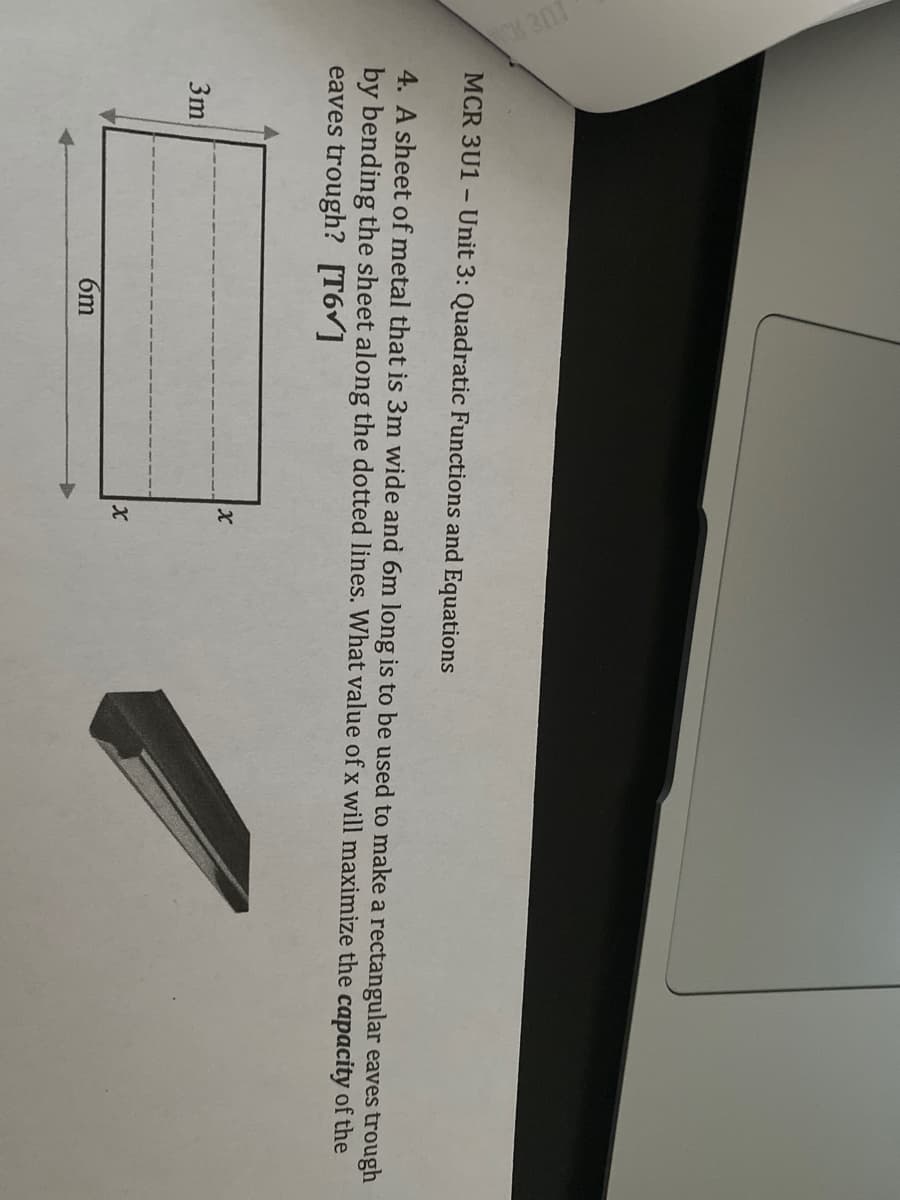 MCR 3U1 - Unit 3: Quadratic Functions and Equations
4. A sheet of metal that is 3m wide and 6m long is to be used to make a rectangular eaves trough
by bending the sheet along the dotted lines. What value of x will maximize the capacity of the
eaves trough? [T6v]
3m
6m
