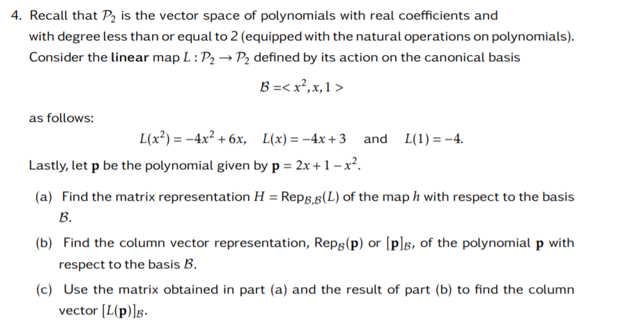 4. Recall that P2 is the vector space of polynomials with real coefficients and
with degree less than or equal to 2 (equipped with the natural operations on polynomials).
Consider the linear map L: P2 → P2 defined by its action on the canonical basis
В -< х?, х, 1 >
as follows:
L(x²) = -4x² + 6x,
L(x) = -4x + 3 and L(1) = -4.
Lastly, let p be the polynomial given by p = 2x +1 – x².
(a) Find the matrix representation H = Repg,B(L) of the map h with respect to the basis
B.
(b) Find the column vector representation, Repâ(p) or [p]g, of the polynomial p with
respect to the basis B.
(c) Use the matrix obtained in part (a) and the result of part (b) to find the column
vector [L(p)]g.
