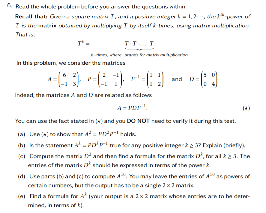 6. Read the whole problem before you answer the questions within.
Recall that: Given a square matrix T , and a positive integer k = 1,2.., the kh -power of
T is the matrix obtained by multiplying T by itself k-times, using matrix multiplication.
That is,
Tk =
T·T.....T
k-times, where · stands for matrix multiplication
In this problem, we consider the matrices
5 0
D =
D-; :)
p-1
A =
-1 3
P =
-1
and
Indeed, the matrices A and D are related as follows
A = PDP-'.
(*)
You can use the fact stated in (*) and you DO NOT need to verify it during this test.
(a) Use (*) to show that A? = PD²P-l holds.
(b) Is the statement Ak = PD*P¯' true for any positive integer k > 3? Explain (briefly).
(c) Compute the matrix D² and then find a formula for the matrix D“, for all k > 3. The
entries of the matrix Dk should be expressed in terms of the power k.
(d) Use parts (b) and (c) to compute A1º. You may leave the entries of A1º as powers of
certain numbers, but the output has to be a single 2 x 2 matrix.
(e) Find a formula for A' (your output is a 2 × 2 matrix whose entries are to be deter-
mined, in terms of k).
