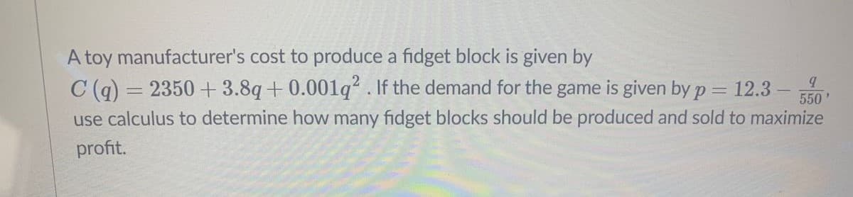 A toy manufacturer's cost to produce a fidget block is given by
C (q) = 2350 + 3.8q+0.001q . If the demand for the game is given by p
use calculus to determine how many fidget blocks should be produced and sold to maximize
12.3
550
profit.
