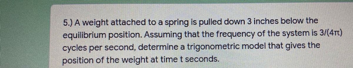 5.) A weight attached to a spring is pulled down 3 inches below the
equilibrium pasition. Assuming that the frequency of the system is 3/(4Tt)
cycles per second, determine a trigonometric model that gives the
position of the weight at time t seconds.
