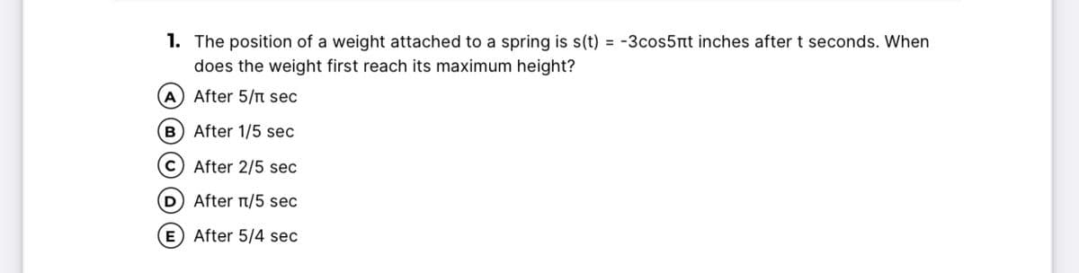 1. The position of a weight attached to a spring is s(t) = -3cos5nt inches after t seconds. When
does the weight first reach its maximum height?
A After 5/T sec
B After 1/5 sec
c) After 2/5 sec
D) After /5 sec
E) After 5/4 sec
