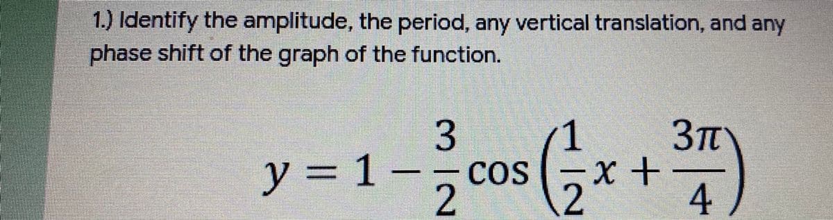 1.) Identify the amplitude, the period, any vertical translation, and any
phase shift of the graph of the function.
3
1
3Tt
y = 1 -- cos
x+
%3D
2
4
