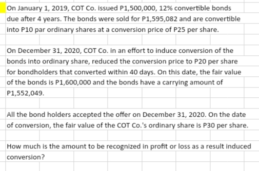 On January 1, 2019, COT Co. İssued P1,500,000, 12% convertible bonds
|due after 4 years. The bonds were sold for P1,595,082 and are convertible
into P10 par ordinary shares at a conversion price of P25 per share.
On December 31, 2020, COT Co. in an effort to induce conversion of the
bonds into ordinary share, reduced the conversion price to P20 per share
for bondholders that converted within 40 days. On this date, the fair value
of the bonds is P1,600,000 and the bonds have a carrying amount of
P1,552,049.
All the bond holders accepted the offer on December 31, 2020. On the date
of conversion, the fair value of the COT Co.'s ordinary share is P30 per share.
How much is the amount to be recognized in profit or loss as a result induced
conversion?
