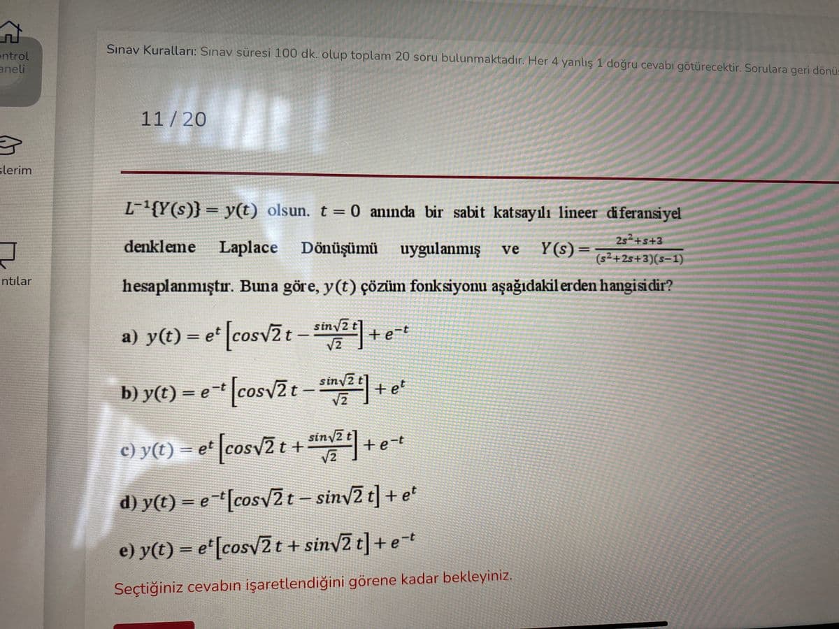 Sınav Kuralları: Sınav süresi 100 dk. olup toplam 20 soru bulunmaktadır. Her 4 yanlış 1 doğru cevabı götürecektir. Sorulara geri dönü:
ontrol
aneli
11 / 20
slerim
L-{Y(s)} = y(t) olsun. t = 0 aninda bir sabit katsayılı lineer diferansiyel
252+s+3
denkleme Laplace Dönüşümü uygulanmış
Y (s)=
ve
(s²+25+3)(s-1)
ntılar
hesaplanmıştır. Buna göre, y(t) çözüm fonksiyonu aşağıdakil erden hangisidir?
siny2
a) y(t) = e cosv2 t
- v2+e-t
siny2 t
b) y(t) = e* [cosv2t - +e
Vz
sinv2 t +
c) y(t) = e* [cosv2t + "n+et
e-t
с) у (t)
d) y(t) = e-[cosy2t- siny2 t] + e'
*Icosv
e) y(t) = e"[cosv2 t + sinv2 t]+ et
Seçtiğiniz cevabın işaretlendiğini görene kadar bekleyiniz.
