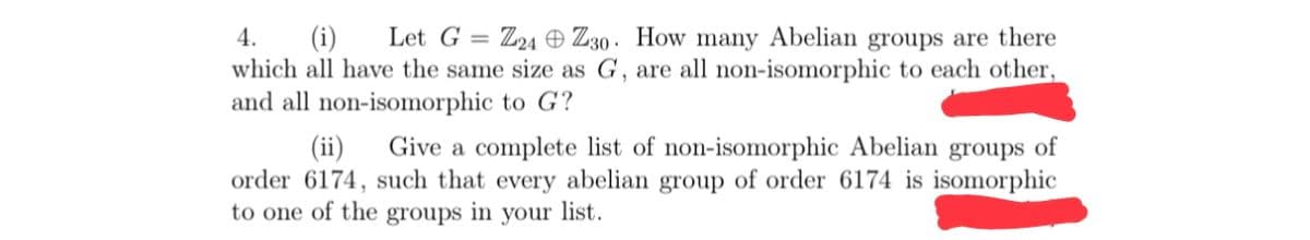 4.
(i)
Let G
Z24 O Z30 · How many Abelian groups are there
%3D
which all have the same size as G, are all non-isomorphic to each other,
and all non-isomorphic to G?
(ii)
Give a complete list of non-isomorphic Abelian groups of
order 6174, such that every abelian group of order 6174 is isomorphic
to one of the groups in your list.
