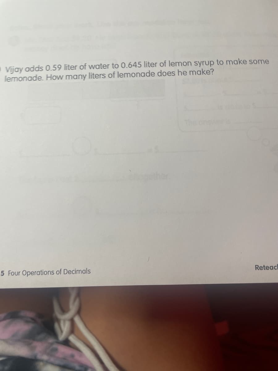 Vijay adds 0.59 liter of water to 0.645 liter of lemon syrup to make some
lemonade. How many liters of lemonade does he make?
The answer
5 Four Operations of Decimals
Reteacl
