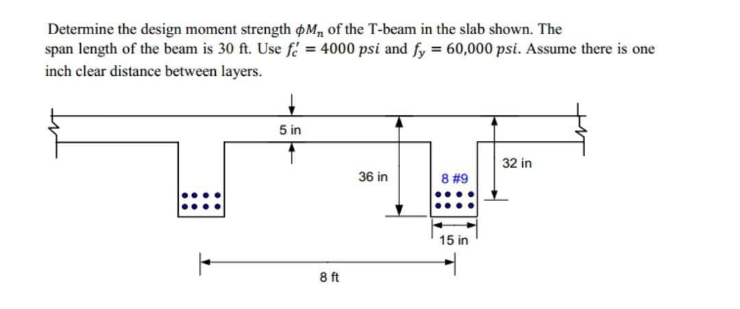 Determine the design moment strength oM, of the T-beam in the slab shown. The
span length of the beam is 30 ft. Use f = 4000 psi and fy = 60,000 psi. Assume there is one
inch clear distance between layers.
5 in
32 in
36 in
8 #9
•...
•...
15 in
8 ft
