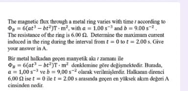 The magnetic flux through a metal ring varies with time according to
Og = 6(at – bt²)T - m², with a = 1.00 s-3 and b = 9.00 s-2.
The resistance of the ring is 6.00 2. Determine the maximum current
induced in the ring during the interval from t = 0 to t = 2.00 s. Give
your answer in A.
Bir metal halkadan geçen manyetik akı i zamanı ile
Og = 6(at – bt2)T - m² denklemine göre değişmektedir. Burada,
a = 1,00 s-3 ve b = 9,00 s-2 olarak verilmişlerdir. Halkanın direnci
6,00 2 ise t = 0 ile t = 2.00 s arasında geçen en yüksek akım değeri A
cinsinden nedir.
