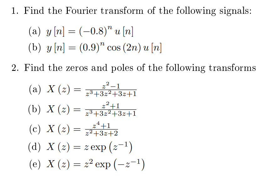 1. Find the Fourier transform of the following signals:
(a) y [n] = (-0.8)" u [n]
(b) y [n] = (0.9)" cos (2n) u [n]
||
2. Find the zeros and poles of the following transforms
(a) X (2) :
22 –1
23+3z²+3z+1
=
(b) X (2) =
z²+1
z3+3z²+3z+1
z4
2ª+1
(c) X (z) = z²+3z+2
(d) X (z) = z exp (z-1)
(e) X (2) = z² exp (-z-1)
