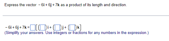 Express the vector - 6i+ 6j + 7k as a product of its length and direction.
- 6i + 6j + 7k =Oi+ (Di+ ()k]
(Simplify your answers. Use integers or fractions for any numbers in the expression.)
