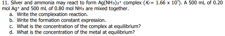 11. Silver and ammonia may react to form Ag(NH3)2+ complex (Kr= 1.66 x 107). A 500 mL of 0.20
mol Ag+ and 500 mL of 0.80 mol NH3 are mixed together.
a. Write the complexation reaction.
b. Write the formation constant expression.
c. What is the concentration of the complex at equilibrium?
d. What is the concentration of the metal at equilibrium?
