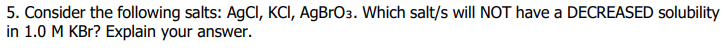 5. Consider the following salts: AgCI, KCI, AgBrO3. Which salt/s will NOT have a DECREASED solubility
in 1.0 M KBr? Explain your answer.
